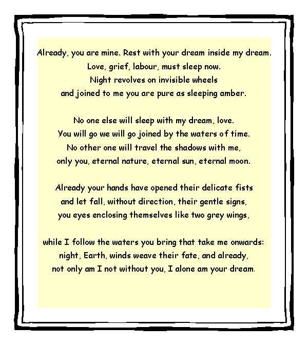 Text Box: Already, you are mine. Rest with your dream inside my dream.Love, grief, labour, must sleep now.Night revolves on invisible wheelsand joined to me you are pure as sleeping amber.No one else will sleep with my dream, love.You will go we will go joined by the waters of time.No other one will travel the shadows with me,only you, eternal nature, eternal sun, eternal moon.Already your hands have opened their delicate fistsand let fall, without direction, their gentle signs,you eyes enclosing themselves like two grey wings,while I follow the waters you bring that take me onwards:night, Earth, winds weave their fate, and already,not only am I not without you, I alone am your dream. 